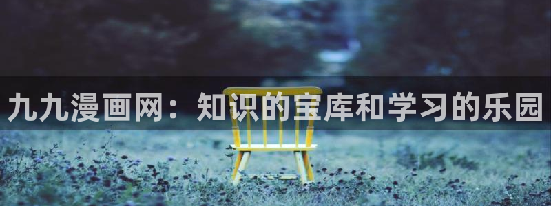 韩漫的网址：九九漫画网：知识的宝库和学习的乐园