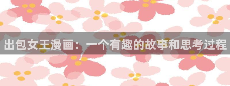 偷窥韩漫画免费阅读：出包女王漫画：一个有趣的故事和思考过程